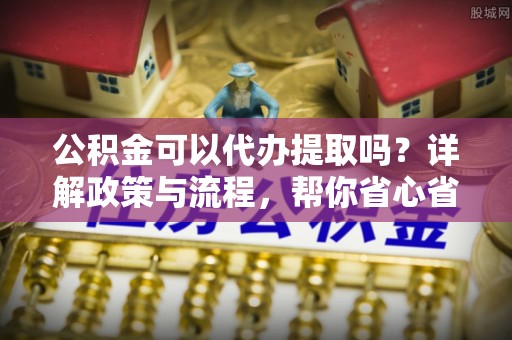 砀山公积金可以代办提取吗？详解政策与流程，帮你省心省力