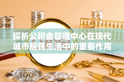 砀山探析公积金管理中心在现代城市居民生活中的重要作用