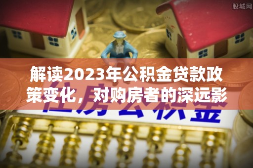 砀山解读2023年公积金贷款政策变化，对购房者的深远影响