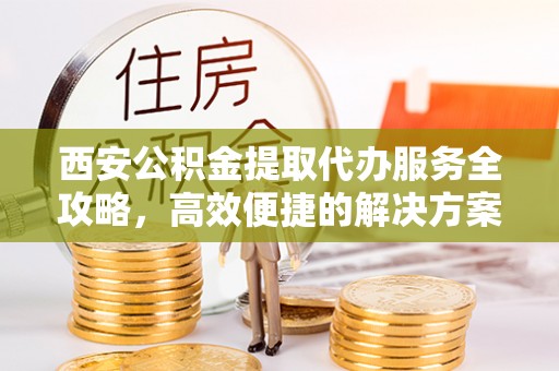 砀山西安公积金提取代办服务全攻略，高效便捷的解决方案