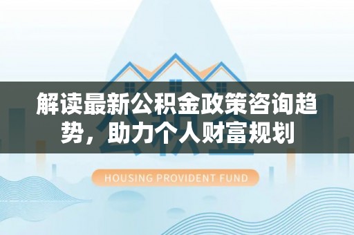 砀山解读最新公积金政策咨询趋势，助力个人财富规划
