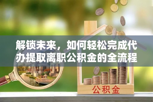 砀山解锁未来，如何轻松完成代办提取离职公积金的全流程