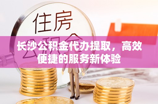 砀山长沙公积金代办提取，高效便捷的服务新体验