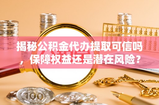 砀山揭秘公积金代办提取可信吗，保障权益还是潜在风险？