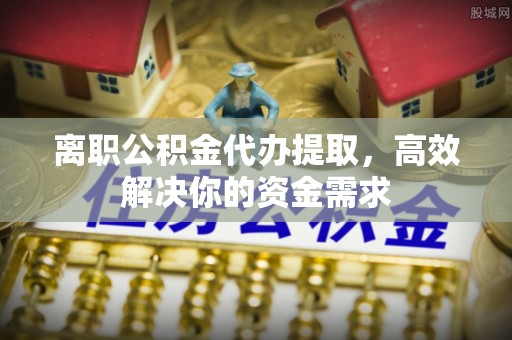 砀山离职公积金代办提取，高效解决你的资金需求