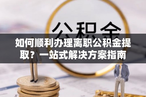 砀山如何顺利办理离职公积金提取？一站式解决方案指南
