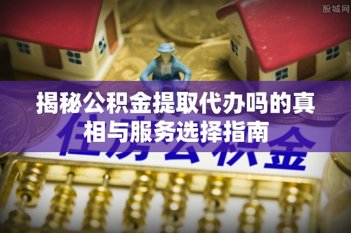 砀山揭秘公积金提取代办吗的真相与服务选择指南