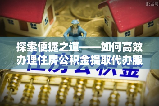 砀山探索便捷之道——如何高效办理住房公积金提取代办服务
