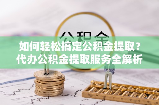 砀山如何轻松搞定公积金提取？代办公积金提取服务全解析