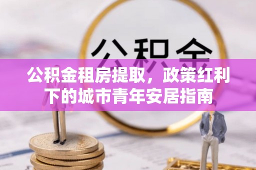 砀山公积金租房提取，政策红利下的城市青年安居指南