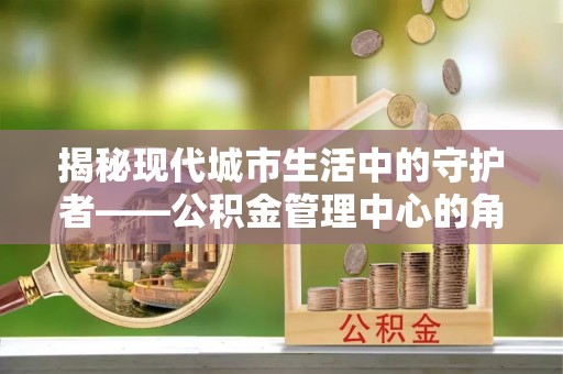 砀山揭秘现代城市生活中的守护者——公积金管理中心的角色与价值