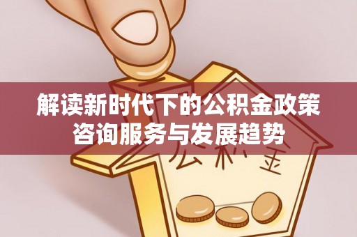 砀山解读新时代下的公积金政策咨询服务与发展趋势