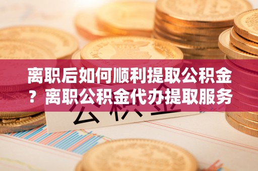 砀山离职后如何顺利提取公积金？离职公积金代办提取服务来帮忙