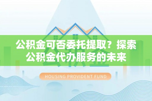 砀山公积金可否委托提取？探索公积金代办服务的未来