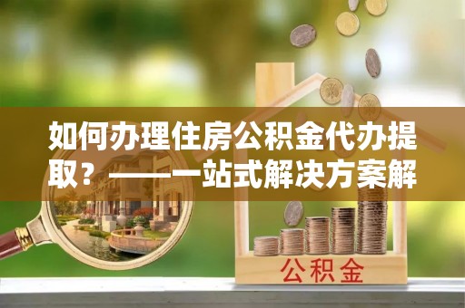 砀山如何办理住房公积金代办提取？——一站式解决方案解析