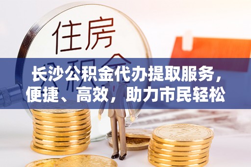 砀山长沙公积金代办提取服务，便捷、高效，助力市民轻松管理资金