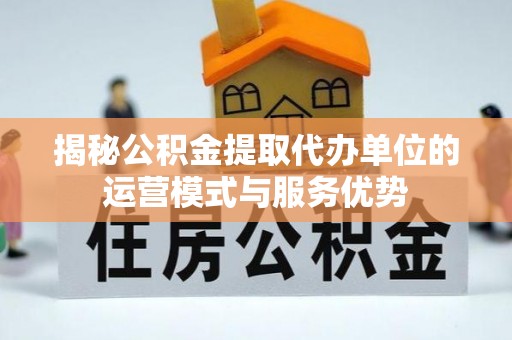 砀山揭秘公积金提取代办单位的运营模式与服务优势