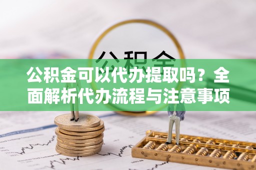 砀山公积金可以代办提取吗？全面解析代办流程与注意事项