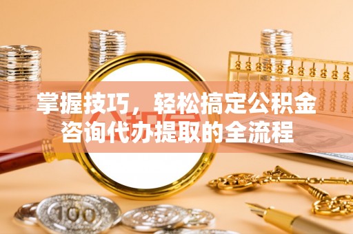 砀山掌握技巧，轻松搞定公积金咨询代办提取的全流程